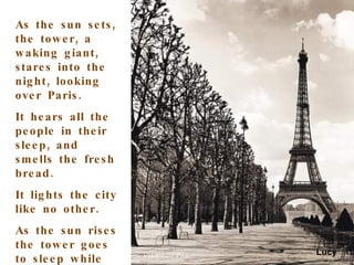 As the sun sets, the tower, a waking giant, stares into the night, looking over Paris. It hears all the people in their sleep, and smells the fresh bread. It lights the city like no other.  As the sun rises the tower goes to sleep while the rest of Paris wakes up. Lucy 
