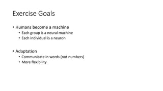 Exercise Goals
• Humans become a machine
• Each group is a neural machine
• Each individual is a neuron
• Adaptation
• Communicate in words (not numbers)
• More flexibility
 