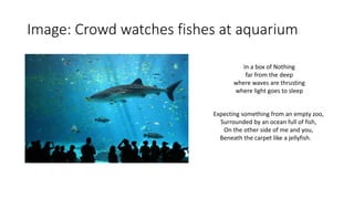 Image: Crowd watches fishes at aquarium
In a box of Nothing
far from the deep
where waves are thrusting
where light goes to sleep
Expecting something from an empty zoo,
Surrounded by an ocean full of fish,
On the other side of me and you,
Beneath the carpet like a jellyfish.
 