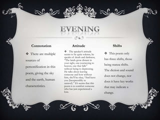 EveningAttitude ShiftsConnotationThe speaker’s attitude seems to be quite solemn, he speaks of death and darkness, “The lands grow distant in your sight, one journeying to heaven, one that falls” without being to depressing. He talks about leaving someone and how without him, she’ll be okay, “And leave you (Inexpressibly to unravel).” It’s seems that this poem is to comfort someone who has just experienced a loss. This poem only has three shifts, those being stanza shifts. The diction and sound does not change, nor does it have key works that may indicate a change. There are multiple sources of personification in this poem, giving the sky and the earth, human characteristics. The title expresses the night -“The sky puts on a darkening blue coat” - when the speaker leaves the earth, and goes to the heavens, where he is to become a star. The theme is letting go.  EveningThemeTitle 
