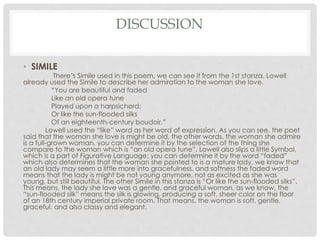 DISCUSSION
• SIMILE
There’s Simile used in this poem, we can see it from the 1st stanza. Lowell
already used the Simile to describe her admiration to the woman she love.
“You are beautiful and faded
Like an old opera tune
Played upon a harpsichord;
Or like the sun-flooded silks
Of an eighteenth-century boudoir.”
Lowell used the “like” word as her word of expression. As you can see, the poet
said that the woman she love is might be old, the other words, the woman she admire
is a full-grown woman, you can determine it by the selection of the thing she
compare to the woman which is “an old opera tune”. Lowell also slips a little Symbol,
which is a part of Figurative Language; you can determine it by the word “faded”
which also determines that the woman she pointed to is a mature lady, we know that
an old lady may seem a little more into gracefulness, and softness the faded word
means that the lady is might be not young anymore, not as excited as she was
young, but still beautiful. The other Simile in this stanza is “Or like the sun-flooded silks”.
This means, the lady she love was a gentle, and graceful woman, as we know, the
“sun-flooded silk” means the silk is glowing, producing a soft, sheer color on the floor
of an 18th century imperial private room. That means, the woman is soft, gentle,
graceful, and also classy and elegant.
 