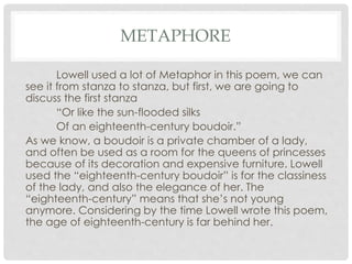 METAPHORE
Lowell used a lot of Metaphor in this poem, we can
see it from stanza to stanza, but first, we are going to
discuss the first stanza
“Or like the sun-flooded silks
Of an eighteenth-century boudoir.”
As we know, a boudoir is a private chamber of a lady,
and often be used as a room for the queens of princesses
because of its decoration and expensive furniture. Lowell
used the “eighteenth-century boudoir” is for the classiness
of the lady, and also the elegance of her. The
“eighteenth-century” means that she’s not young
anymore. Considering by the time Lowell wrote this poem,
the age of eighteenth-century is far behind her.
 