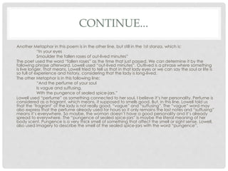 CONTINUE...
Another Metaphor in this poem is in the other line, but still in the 1st stanza, which is:
“In your eyes
Smoulder the fallen roses of out-lived minutes”
The poet used the word “fallen roses” as the time that just passed. We can determine it by the
following phrase afterward. Lowell used “out-lived minutes”. Outlived is a phrase where something
is live longer. That means, Lowell tried to tell us that in that lady eyes or we can say the soul or life is
so full of experience and history, considering that the lady is long-lived.
The other Metaphor is in this following line:
“And the perfume of your soul
Is vague and suffusing,
With the pungence of sealed spice-jars.”
Lowell used “perfume” as something connected to her soul. I believe it’s her personality. Perfume is
considered as a fragrant, which means, it supposed to smells good. But, in this line, Lowell told us
that the ‘fragrant’ of the lady is not really good. “vague” and “suffusing”. The “vague” word may
also express that the perfume already used for hours so it only remains the last notes and “suffusing”
means it’s everywhere. So maybe, the woman doesn’t have a good personality and it’s already
spread to everywhere. The “pungence of sealed spice-jars” is maybe the literal meaning of her
body scent. Pungence is a very thick smell of something that affect the smell or sight sense. Lowell,
also used Imagery to describe the smell of the sealed spice-jars with the word “pungence”.
 