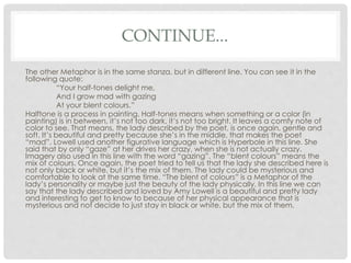 CONTINUE...
The other Metaphor is in the same stanza, but in different line. You can see it in the
following quote:
“Your half-tones delight me,
And I grow mad with gazing
At your blent colours.”
Halftone is a process in painting. Half-tones means when something or a color (in
painting) is in between, it’s not too dark, it’s not too bright. It leaves a comfy note of
color to see. That means, the lady described by the poet, is once again, gentle and
soft. It’s beautiful and pretty because she’s in the middle, that makes the poet
“mad”. Lowell used another figurative language which is Hyperbole in this line. She
said that by only “gaze” at her drives her crazy, when she is not actually crazy.
Imagery also used in this line with the word “gazing”. The “blent colours” means the
mix of colours. Once again, the poet tried to tell us that the lady she described here is
not only black or white, but it’s the mix of them. The lady could be mysterious and
comfortable to look at the same time. “The blent of colours” is a Metaphor of the
lady’s personality or maybe just the beauty of the lady physically. In this line we can
say that the lady described and loved by Amy Lowell is a beautiful and pretty lady
and interesting to get to know to because of her physical appearance that is
mysterious and not decide to just stay in black or white, but the mix of them.
 