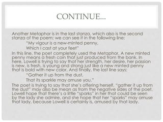CONTINUE...
Another Metaphor is in the last stanza, which also is the second
stanza of the poem; we can see it in the following line:
“My vigour is a new-minted penny,
Which I cast at your feet”
In this line, the poet completely used the Metaphor. A new minted
penny means a fresh coin that just produced from the bank. In
here, Lowell is trying to say that her strength, her desire, her passion
is new, is fresh, is young and strong just like a new minted penny
that is bold with new color. And finally, the last line says:
“Gather it up from the dust,
That its sparkle may amuse you.”
The poet is trying to say that she’s offering herself, “gather it up from
the dust” may also be mean as from the negative sides of the poet,
Lowell hope that there’s a little “sparks” in her that could be seen
by the lady she admire, and she hope that her “sparks” may amuse
that lady, because Lowell is certainly is, amused by that lady.
 