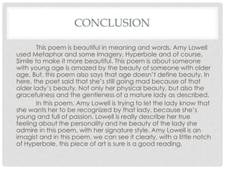 CONCLUSION
This poem is beautiful in meaning and words. Amy Lowell
used Metaphor and some Imagery, Hyperbole and of course,
Simile to make it more beautiful. This poem is about someone
with young age is amazed by the beauty of someone with older
age. But, this poem also says that age doesn’t define beauty. In
here, the poet said that she’s still going mad because of that
older lady’s beauty. Not only her physical beauty, but also the
gracefulness and the gentleness of a mature lady as described.
In this poem, Amy Lowell is trying to let the lady know that
she wants her to be recognized by that lady, because she’s
young and full of passion. Lowell is really describe her true
feeling about the personality and he beauty of the lady she
admire in this poem, with her signature style. Amy Lowell is an
imagist and in this poem, we can see it clearly, with a little notch
of Hyperbole, this piece of art is sure is a good reading.
 