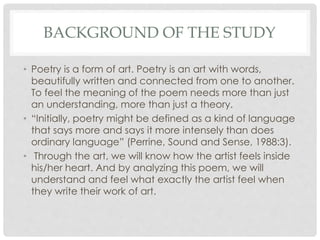 BACKGROUND OF THE STUDY
• Poetry is a form of art. Poetry is an art with words,
beautifully written and connected from one to another.
To feel the meaning of the poem needs more than just
an understanding, more than just a theory.
• “Initially, poetry might be defined as a kind of language
that says more and says it more intensely than does
ordinary language” (Perrine, Sound and Sense, 1988:3).
• Through the art, we will know how the artist feels inside
his/her heart. And by analyzing this poem, we will
understand and feel what exactly the artist feel when
they write their work of art.
 