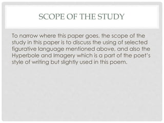 SCOPE OF THE STUDY
To narrow where this paper goes, the scope of the
study in this paper is to discuss the using of selected
figurative language mentioned above, and also the
Hyperbole and Imagery which is a part of the poet’s
style of writing but slightly used in this poem.
 