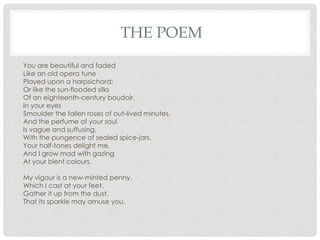 THE POEM
You are beautiful and faded
Like an old opera tune
Played upon a harpsichord;
Or like the sun-flooded silks
Of an eighteenth-century boudoir.
In your eyes
Smoulder the fallen roses of out-lived minutes,
And the perfume of your soul
Is vague and suffusing,
With the pungence of sealed spice-jars.
Your half-tones delight me,
And I grow mad with gazing
At your blent colours.
My vigour is a new-minted penny,
Which I cast at your feet.
Gather it up from the dust,
That its sparkle may amuse you.
 
