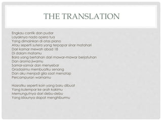 THE TRANSLATION
Engkau cantik dan pudar
Layaknya nada opera tua
Yang dimainkan di atas piano
Atau seperti sutera yang terpapar sinar matahari
Dari kamar mewah abad 18
Di dalam matamu
Bara yang bertahan dari mawar-mawar berjatuhan
Dan aroma jiwamu
Samar-samar dan menyebar
Gradasimu membuatku senang
Dan aku menjadi gila saat menatap
Percampuran warnamu
Hasratku seperti koin yang baru dibuat
Yang kulempar ke arah kakimu
Memungutnya dari debu-debu
Yang kilaunya dapat menghiburmu
 