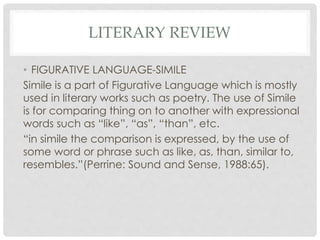 LITERARY REVIEW
• FIGURATIVE LANGUAGE-SIMILE
Simile is a part of Figurative Language which is mostly
used in literary works such as poetry. The use of Simile
is for comparing thing on to another with expressional
words such as “like”, “as”, “than”, etc.
“in simile the comparison is expressed, by the use of
some word or phrase such as like, as, than, similar to,
resembles.”(Perrine: Sound and Sense, 1988:65).
 