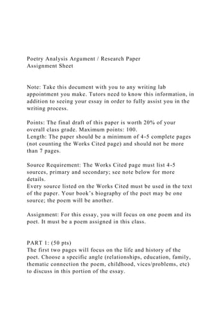 Poetry Analysis Argument / Research Paper
Assignment Sheet
Note: Take this document with you to any writing lab
appointment you make. Tutors need to know this information, in
addition to seeing your essay in order to fully assist you in the
writing process.
Points: The final draft of this paper is worth 20% of your
overall class grade. Maximum points: 100.
Length: The paper should be a minimum of 4-5 complete pages
(not counting the Works Cited page) and should not be more
than 7 pages.
Source Requirement: The Works Cited page must list 4-5
sources, primary and secondary; see note below for more
details.
Every source listed on the Works Cited must be used in the text
of the paper. Your book’s biography of the poet may be one
source; the poem will be another.
Assignment: For this essay, you will focus on one poem and its
poet. It must be a poem assigned in this class.
PART 1: (50 pts)
The first two pages will focus on the life and history of the
poet. Choose a specific angle (relationships, education, family,
thematic connection the poem, childhood, vices/problems, etc)
to discuss in this portion of the essay.
 