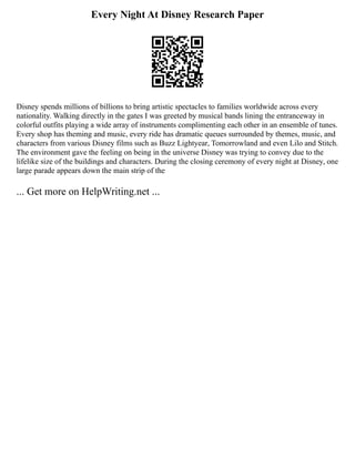 Every Night At Disney Research Paper
Disney spends millions of billions to bring artistic spectacles to families worldwide across every
nationality. Walking directly in the gates I was greeted by musical bands lining the entranceway in
colorful outfits playing a wide array of instruments complimenting each other in an ensemble of tunes.
Every shop has theming and music, every ride has dramatic queues surrounded by themes, music, and
characters from various Disney films such as Buzz Lightyear, Tomorrowland and even Lilo and Stitch.
The environment gave the feeling on being in the universe Disney was trying to convey due to the
lifelike size of the buildings and characters. During the closing ceremony of every night at Disney, one
large parade appears down the main strip of the
... Get more on HelpWriting.net ...
 