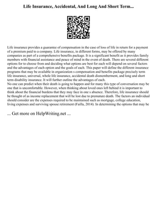 Life Insurance, Accidental, And Long And Short Term...
Life insurance provides a guarantee of compensation in the case of loss of life in return for a payment
of a premium paid to a company. Life insurance, in different forms, may be offered by many
companies as part of a comprehensive benefits package. It is a significant benefit as it provides family
members with financial assistance and peace of mind in the event of death. There are several different
options for to choose from and deciding what options are best for each will depend on several factors
and the advantages of each option and the goals of each. This paper will define the different insurance
programs that may be available in organization s compensation and benefits package precisely term
life insurance, universal, whole life insurance, accidental death dismemberment, and long and short
term disability insurance. It will further outline the advantages of each.
No one can predict when their death is going to happen and for many this type of conversation may be
one that is uncomfortable. However, when thinking about loved ones left behind it is important to
think about the financial burdens that they may face in one s absence. Therefore, life insurance should
be thought of as income replacement that will be lost due to premature death. The factors an individual
should consider are the expenses required to be maintained such as mortgage, college education,
living expenses and surviving spouse retirement (Failla, 2014). In determining the options that may be
... Get more on HelpWriting.net ...
 