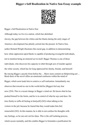 Bigger s Self Realization in Native Son Essay example
Bigger s Self Realization in Native Son
Although today we live in a nation, which has abolished
slavery, the gap between the whites and the blacks during the early stages of
America s development has plainly carried into the present. In Native Son,
author Richard Wright illustrates this racial gap, in addition to demonstrating
how white oppression upon blacks is capable of producing revengeful individuals,
not to mention being an immoral act in itself. Bigger Thomas is one of those
individuals, who discovers his capacity to rebel through acts of murder against
the white society, which has for long oppressed his family, friends, and himself.
By tracing Bigger s psyche from before the ... Show more content on Helpwriting.net ...
Book three of the novel offers an emotional confusion within the mind of
Bigger, which soon leads him to contrive a self realization. Immediately one
observes that toward no one in the world did he (Bigger) feel any fear
now (254). This is a recent change in Bigger s mind set. He knows that he has
pushed himself to the limits, and he is in control of what he says and does. He
tries firmly to stifle all feeling in him[self] (262) when talking to his
visitors in the jail, because he feared that they would make him feel
remorseful (262). In this manner, he is able to not confuse his thoughts with
any feelings, so he can sort out his ideas. This is the self isolating process,
which occurs mentally, and this enables Bigger to formulate a justification for
 