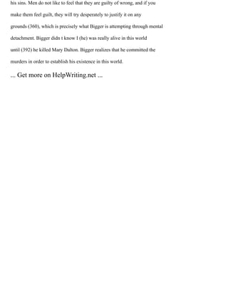 his sins. Men do not like to feel that they are guilty of wrong, and if you
make them feel guilt, they will try desperately to justify it on any
grounds (360), which is precisely what Bigger is attempting through mental
detachment. Bigger didn t know I (he) was really alive in this world
until (392) he killed Mary Dalton. Bigger realizes that he committed the
murders in order to establish his existence in this world.
... Get more on HelpWriting.net ...
 