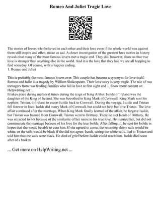 Romeo And Juliet Tragic Love
The stories of lovers who believed in each other and their love even if the whole world was against
them still inspire and often, make us sad. A closer investigation of the greatest love stories in history
reveals that many of the most famous lovers met a tragic end. They did, however, show us that true
love is stronger than anything else in the world. And it is the love that they had we are all hopping to
find someday. Of course, with a happier ending.
1. Romeo and Juliet
This is probably the most famous lovers ever. This couple has become a synonym for love itself.
Romeo and Juliet is a tragedy by William Shakespeare. Their love story is very tragic. The tale of two
teenagers from two feuding families who fall in love at first sight and ... Show more content on
Helpwriting.net ...
It takes place during medieval times during the reign of King Arthur. Isolde of Ireland was the
daughter of the King of Ireland. She was betrothed to King Mark of Cornwall. King Mark sent his
nephew, Tristan, to Ireland to escort Isolde back to Cornwall. During the voyage, Isolde and Tristan
fell forever in love. Isolde did marry Mark of Cornwall, but could not help but love Tristan. The love
affair continued after the marriage. When King Mark finally learned of the affair, he forgave Isolde,
but Tristan was banned from Cornwall. Tristan went to Brittany. There he met Iseult of Brittany. He
was attracted to her because of the similarity of her name to his true love. He married her, but did not
consummate the marriage because of his love for the true Isolde. After falling ill, he sent for Isolde in
hopes that she would be able to cure him. If she agreed to come, the returning ship s sails would be
white, or the sails would be black if she did not agree. Iseult, seeing the white sails, lied to Tristan and
told him that the sails were black. He died of grief before Isolde could reach him. Isolde died soon
after of a broken
... Get more on HelpWriting.net ...
 