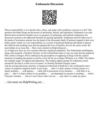 Euthanasia Discussion
Whose responsibility is it to decide when, where, and under what conditions a person is to die? This
question inevitably brings up discussion of spirituality, beliefs, and legislation. Euthanasia is an idea
that has been around for decades yet as we progress in technology and medical competency the
discussion screams to be addressed formally by passing legislature. Euthanasia must be taken out of
the hands of lawmakers and put into the hands of the thousands fatally ill patients trapped in their own
bodies and/or minds. It is our responsibility as a society of profound thinking individuals to discuss
this difficult and troubling issue that has plagued the lives of families all over the entire world. We
must debate on an issue that ... Show more content on Helpwriting.net ...
As of right now there are two countries that have legalized euthanasia, The Netherlands and Belgium,
along with Australia s Northern Territory. In the United States there is only one state that has legalized
PAS, which is Oregon. PAS is defined as the prescription or supplying of drugs with the explicit
intention of enabling the patient to end his or her life by an overdose (Willems et al. 2000). The debate
has multiple angles of support and opposition. The leading support groups for euthanasia center
around the fact that it is their lives to control. As Dorothy Rasinski Gregory states,
Ask the average physician, attorney, or layperson what kind of death he or she would prefer and a
variety of responses might be heard: in my sleep; . . . after I ve had a chance to bring closure to a
family problem; . . . with dignity; . . . while still in possession of my faculties; . . . with little or no
pain; . . . after I ve had a chance to say goodbye ; . . . not dependent on anyone or anything; . . . before
I become a burden; . . . fast so I won t know what s hit me; . . . only after I ve made my peace
... Get more on HelpWriting.net ...
 