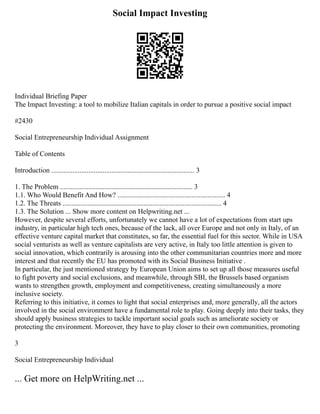 Social Impact Investing
Individual Briefing Paper
The Impact Investing: a tool to mobilize Italian capitals in order to pursue a positive social impact
#2430
Social Entrepreneurship Individual Assignment
Table of Contents
Introduction ................................................................................. 3
1. The Problem ........................................................................... 3
1.1. Who Would Benefit And How? ............................................................. 4
1.2. The Threats .......................................................................................... 4
1.3. The Solution ... Show more content on Helpwriting.net ...
However, despite several efforts, unfortunately we cannot have a lot of expectations from start ups
industry, in particular high tech ones, because of the lack, all over Europe and not only in Italy, of an
effective venture capital market that constitutes, so far, the essential fuel for this sector. While in USA
social venturists as well as venture capitalists are very active, in Italy too little attention is given to
social innovation, which contrarily is arousing into the other communitarian countries more and more
interest and that recently the EU has promoted with its Social Business Initiative .
In particular, the just mentioned strategy by European Union aims to set up all those measures useful
to fight poverty and social exclusions, and meanwhile, through SBI, the Brussels based organism
wants to strengthen growth, employment and competitiveness, creating simultaneously a more
inclusive society.
Referring to this initiative, it comes to light that social enterprises and, more generally, all the actors
involved in the social environment have a fundamental role to play. Going deeply into their tasks, they
should apply business strategies to tackle important social goals such as ameliorate society or
protecting the environment. Moreover, they have to play closer to their own communities, promoting
3
Social Entrepreneurship Individual
... Get more on HelpWriting.net ...
 
