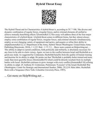 Hybrid Threat Essay
The Hybrid Threat and its Characteristics A hybrid threat is, according to TC 7 100, ?the diverse and
dynamic combination of regular forces, irregular forces, and/or criminal elements all unified to
achieve mutually benefitting effects.?[footnoteRef:1] This essay will address three of the four major
characteristics of a hybrid threat. A hybrid threat comes in different forms, but they almost always
employ some combination of regular forces, irregular forces, and criminal elements simultaneously,
employ an ever changing variety of equipment and tactics, and acquire or refine their ability to
adapt[footnoteRef:2]. [1: Department of the Army, Hybrid Threat (Washington: United States Army
Publishing Directorate, 2010), 1 1.] [2: Ibid., 1 1?1 3.] ... Show more content on Helpwriting.net ...
This ability to adapt to current conditions, both politically and militarily, is absolutely necessary for
any force to be able to claim victory. Again, we turn to the conflict between Israel and Hezbollah as a
good case study. As suggested by Cordesman, Hezbollah benefits from the quality of Iranian training
and doctrine for its ability to adapt. He points out that ?Hezbollah is probably better trained and more
ready than most guerrilla forces,?[footnoteRef:9] which could be directly resultant from its multiple
battles with Israel. Hezbollah continues to grow stronger with every conflict,[footnoteRef:10] refining
its ability to adapt. [9: Anthony H. Cordesman, Preliminary ?Lessons? of the Israeli Hezbollah War
(Washington: Center for Strategic and International Studies, 2006), 29.] [10: Hala Jaber, Hezbollah:
Born with a Vengeance (New York: Columbia University Press, 1997),
... Get more on HelpWriting.net ...
 