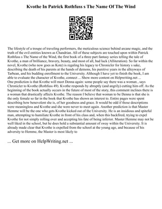 Kvothe In Patrick Rothfuss s The Name Of The Wind
The lifestyle of a troupe of traveling performers, the meticulous science behind arcane magic, and the
truth of the evil entities known as Chandrian. All of these subjects are touched upon within Patrick
Rothfuss s The Name of the Wind, the first book of a three part fantasy series telling the tale of
Kvothe, a man of brilliance, bravery, beauty, and most of all, bad luck (Alliteration). So far within the
novel, Kvothe (who now goes as Kote) is regaling his legacy to Chronicler for history s sake,
describing the death of his parents at the hands of demons, his punitive years in the alleyways of
Tarbean, and his budding enrollment to the University. Although I have yet to finish the book, I am
able to evaluate the character of Kvothe, connect ... Show more content on Helpwriting.net ...
One prediction is that Kvothe will meet Denna again: some people say there was a woman , says
Chronicler to Kvothe (Rothfuss 49). Kvothe responds by abruptly (and angrily) cutting him off. As the
beginning of the book actually occurs in the future of most of the story, this comment inclines there is
a woman that drastically affects Kvothe. The reason I believe that woman to be Denna is that she is
the only female so far in the book that Kvothe has shown an interest to. Entire pages were spent
describing how benevolent she is, of her goodness and grace. It would be odd if those descriptions
were meaningless and Kvothe and she were never to meet again. Another prediction is that Master
Hemme will be the one who gets Kvothe kicked out of the University. He is an insidious and spiteful
man, attempting to humiliate Kvothe in front of his class and, when this backfired, trying to expel
Kvothe for not simply rolling over and accepting his fate of being inferior. Master Hemme may not be
well liked in the school, but he does hold a substantial amount of sway within the University. It is
already made clear that Kvothe is expelled from the school at the young age, and because of his
adversity to Hemme, the Master is most likely to
... Get more on HelpWriting.net ...
 