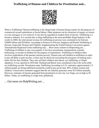 Trafficking of Human and Children for Prostitution and...
What is Trafficking? Human trafficking is the illegal trade of human beings mainly for the purposes of
commercial sexual exploitation or forced labour. Other purposes can be extraction of organs, or tissues
or even surrogacy or ova removal. It can also be regarded as modern form of slavery. Trafficking is a
lucrative industry. It is second only to drug trafficking as the most profitable illegal industry in the
world. In 2004, the total annual revenue for trafficking in persons were estimated to be between
USD$5 billion and $9 billion. According to Protocol to Prevent, Suppress and Punish Trafficking in
Persons, Especially Women and Children, Supplementing the United Nations Convention against
Transnational Organized Crime trafficking may ... Show more content on Helpwriting.net ...
Trafficking of children is also very popular. It involves recruitment, transportation, transfer,
harbouring, or receipt of children for the purpose of exploitation. Trafficking in children often
involves exploitation of the parents extreme poverty. Parents may sell children to traffickers in order
to pay off debts or gain income, or they may be deceived concerning the prospects of training and a
better life for their children. They may sell their children into labour, sex trafficking, or illegal
adoptions. It was reported in 2010 that Thailand and Brazil were considered to have the worst child
sex trafficking records. Prostitution amp; Trafficking According to U.N. estimates, approximately 2.5
million people are being trafficked around the world at any given time, 80% of them women and
children. Conservative estimates suggest that the sex industry generates some $32 billion annually.
However, estimates of income generated from prostitution in one city, Las Vegas, are as high as $5
billion. Today, sex trafficking is a high tech, globalized,
... Get more on HelpWriting.net ...
 