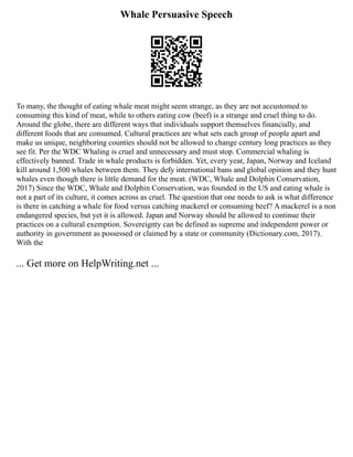 Whale Persuasive Speech
To many, the thought of eating whale meat might seem strange, as they are not accustomed to
consuming this kind of meat, while to others eating cow (beef) is a strange and cruel thing to do.
Around the globe, there are different ways that individuals support themselves financially, and
different foods that are consumed. Cultural practices are what sets each group of people apart and
make us unique, neighboring counties should not be allowed to change century long practices as they
see fit. Per the WDC Whaling is cruel and unnecessary and must stop. Commercial whaling is
effectively banned. Trade in whale products is forbidden. Yet, every year, Japan, Norway and Iceland
kill around 1,500 whales between them. They defy international bans and global opinion and they hunt
whales even though there is little demand for the meat. (WDC, Whale and Dolphin Conservation,
2017) Since the WDC, Whale and Dolphin Conservation, was founded in the US and eating whale is
not a part of its culture, it comes across as cruel. The question that one needs to ask is what difference
is there in catching a whale for food versus catching mackerel or consuming beef? A mackerel is a non
endangered species, but yet it is allowed. Japan and Norway should be allowed to continue their
practices on a cultural exemption. Sovereignty can be defined as supreme and independent power or
authority in government as possessed or claimed by a state or community (Dictionary.com, 2017).
With the
... Get more on HelpWriting.net ...
 