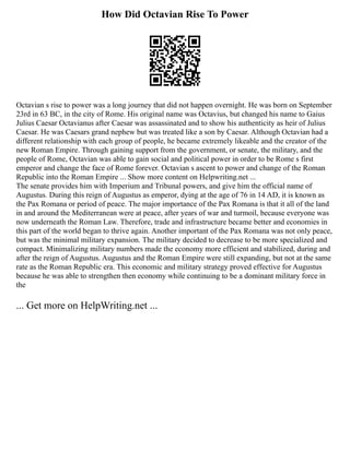 How Did Octavian Rise To Power
Octavian s rise to power was a long journey that did not happen overnight. He was born on September
23rd in 63 BC, in the city of Rome. His original name was Octavius, but changed his name to Gaius
Julius Caesar Octavianus after Caesar was assassinated and to show his authenticity as heir of Julius
Caesar. He was Caesars grand nephew but was treated like a son by Caesar. Although Octavian had a
different relationship with each group of people, he became extremely likeable and the creator of the
new Roman Empire. Through gaining support from the government, or senate, the military, and the
people of Rome, Octavian was able to gain social and political power in order to be Rome s first
emperor and change the face of Rome forever. Octavian s ascent to power and change of the Roman
Republic into the Roman Empire ... Show more content on Helpwriting.net ...
The senate provides him with Imperium and Tribunal powers, and give him the official name of
Augustus. During this reign of Augustus as emperor, dying at the age of 76 in 14 AD, it is known as
the Pax Romana or period of peace. The major importance of the Pax Romana is that it all of the land
in and around the Mediterranean were at peace, after years of war and turmoil, because everyone was
now underneath the Roman Law. Therefore, trade and infrastructure became better and economies in
this part of the world began to thrive again. Another important of the Pax Romana was not only peace,
but was the minimal military expansion. The military decided to decrease to be more specialized and
compact. Minimalizing military numbers made the economy more efficient and stabilized, during and
after the reign of Augustus. Augustus and the Roman Empire were still expanding, but not at the same
rate as the Roman Republic era. This economic and military strategy proved effective for Augustus
because he was able to strengthen then economy while continuing to be a dominant military force in
the
... Get more on HelpWriting.net ...
 