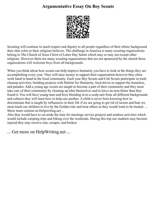 Argumentative Essay On Boy Scouts
Scouting will continue to teach respect and dignity to all people regardless of their ethnic background
their skin color or their religious believes. The challenge in America is many scouting organizations
belong to The Church of Jesus Christ of Latter Day Saints which may or may not except other
religions. However there are many scouting organizations that are not sponsored by the church those
organizations will welcome boys from all backgrounds.
When you think about how scouts can help improve humanity you have to look at the things they are
accomplishing every year. They will raise money to support their organization however they often
work hand in hand in the local community. Each year Boy Scouts and Cub Scouts participate in trash
cleanup activities, building projects with Habitat for Humanity, food drives to support the homeless,
and parades. Add a young age scouts are taught to become a part of their community and they must
take care of their community by cleaning up after themselves and to leave an area better than they
found it. You will have young men and boys blending in to a scalp unit from all different backgrounds
and cultures they will learn how to help one another. A child is never born knowing how to
discriminate that is taught by influencers in their life if we are going to get rid of racism and hate we
must teach our children to live by the Golden rule and treat others as they would want to be treated. ...
Show more content on Helpwriting.net ...
Also they would have to set aside the time for meetings service projects and outdoor activities which
would include camping trips and hiking over the weekends. During this trip our students may become
injured they may receive cuts, scrapes, and broken
... Get more on HelpWriting.net ...
 