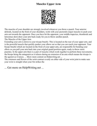 Muscles Upper Arm
The muscles of your shoulder are strongly involved whenever you throw a punch. Your anterior
deltoids, located on the front of your shoulders, work with your pectoralis major muscles to push your
arm out towards the opponent. Once you have hit the opponent, your middle trapezius, rhomboids and
latissimus dorsi draw your arm back ready for you to throw another punch.
The Muscles of the Upper Arm
Extending your arm is down to your triceps brachii. This is located on the rear of your upper arm, and
is the powerful muscle that quickly pushes your elbow out so that you can reach your opponent. Your
biceps brachii which are located on the front of your upper arm, are responsible for bending your
elbow as you pull your arm back into your original guard position again, ready to throw more
punches. In the upper arm there is a pair of muscles which work together to perform these movements;
the biceps being the antagonist as it relaxes during an extension of an arm which means the triceps is
the agonist as it tenses. ... Show more content on Helpwriting.net ...
The extensors and flexors of the wrist contract evenly on either side of your wrist joint to make sure
your wrist is straight when your fist strikes the
... Get more on HelpWriting.net ...
 