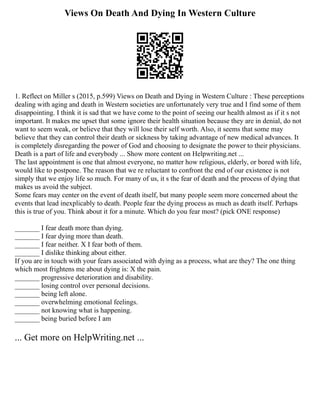 Views On Death And Dying In Western Culture
1. Reflect on Miller s (2015, p.599) Views on Death and Dying in Western Culture : These perceptions
dealing with aging and death in Western societies are unfortunately very true and I find some of them
disappointing. I think it is sad that we have come to the point of seeing our health almost as if it s not
important. It makes me upset that some ignore their health situation because they are in denial, do not
want to seem weak, or believe that they will lose their self worth. Also, it seems that some may
believe that they can control their death or sickness by taking advantage of new medical advances. It
is completely disregarding the power of God and choosing to designate the power to their physicians.
Death is a part of life and everybody ... Show more content on Helpwriting.net ...
The last appointment is one that almost everyone, no matter how religious, elderly, or bored with life,
would like to postpone. The reason that we re reluctant to confront the end of our existence is not
simply that we enjoy life so much. For many of us, it s the fear of death and the process of dying that
makes us avoid the subject.
Some fears may center on the event of death itself, but many people seem more concerned about the
events that lead inexplicably to death. People fear the dying process as much as death itself. Perhaps
this is true of you. Think about it for a minute. Which do you fear most? (pick ONE response)
_______ I fear death more than dying.
_______ I fear dying more than death.
_______ I fear neither. X I fear both of them.
_______ I dislike thinking about either.
If you are in touch with your fears associated with dying as a process, what are they? The one thing
which most frightens me about dying is: X the pain.
_______ progressive deterioration and disability.
_______ losing control over personal decisions.
_______ being left alone.
_______ overwhelming emotional feelings.
_______ not knowing what is happening.
_______ being buried before I am
... Get more on HelpWriting.net ...
 