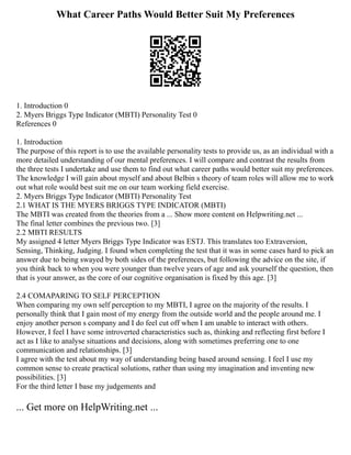 What Career Paths Would Better Suit My Preferences
1. Introduction 0
2. Myers Briggs Type Indicator (MBTI) Personality Test 0
References 0
1. Introduction
The purpose of this report is to use the available personality tests to provide us, as an individual with a
more detailed understanding of our mental preferences. I will compare and contrast the results from
the three tests I undertake and use them to find out what career paths would better suit my preferences.
The knowledge I will gain about myself and about Belbin s theory of team roles will allow me to work
out what role would best suit me on our team working field exercise.
2. Myers Briggs Type Indicator (MBTI) Personality Test
2.1 WHAT IS THE MYERS BRIGGS TYPE INDICATOR (MBTI)
The MBTI was created from the theories from a ... Show more content on Helpwriting.net ...
The final letter combines the previous two. [3]
2.2 MBTI RESULTS
My assigned 4 letter Myers Briggs Type Indicator was ESTJ. This translates too Extraversion,
Sensing, Thinking, Judging. I found when completing the test that it was in some cases hard to pick an
answer due to being swayed by both sides of the preferences, but following the advice on the site, if
you think back to when you were younger than twelve years of age and ask yourself the question, then
that is your answer, as the core of our cognitive organisation is fixed by this age. [3]
2.4 COMAPARING TO SELF PERCEPTION
When comparing my own self perception to my MBTI, I agree on the majority of the results. I
personally think that I gain most of my energy from the outside world and the people around me. I
enjoy another person s company and I do feel cut off when I am unable to interact with others.
However, I feel I have some introverted characteristics such as, thinking and reflecting first before I
act as I like to analyse situations and decisions, along with sometimes preferring one to one
communication and relationships. [3]
I agree with the test about my way of understanding being based around sensing. I feel I use my
common sense to create practical solutions, rather than using my imagination and inventing new
possibilities. [3]
For the third letter I base my judgements and
... Get more on HelpWriting.net ...
 