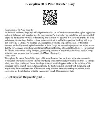 Description Of Bi Polar Disorder Essay
Description of Bi Polar Disorder
Pat Solitano has been diagnosed with bi polar disorder. He suffers from unwanted thoughts, aggressive
outburst, delusions and mood swings. In many scenes Pat is seen having irritability, and uncontrolled
anger. He has become obsessed with running and exercise. He believes it is a way to impress his wife
and restore his marriage. Pat has refused to take medication and believe positive thinking will help
him overcome is illness. Pat s formal DSM diagnosis would be Bi polar Disorder I with manic
episodes. defined by manic episodes that last at least 7 days, or by manic symptoms that are so severe
that the person needs immediate hospital care (National Institute of Mental Health, p. 1). Throughout
the film he experiences racing thoughts, grandiosity or sense of superiority, decreased need of sleep,
irritability and increase goal driven activity (Mayo Clinic, p. 2).
Film Scenes
Throughout the movie Pat exhibits signs of bi polar disorder. In a particular scene that occurs the
evening Pat returns to his parent s home after being released from the psychiatric hospital. He spends
all day and night reading an Ernest Hemingway novel, which happens to be on the syllabus of his
estranged wife s English class. After completing the book, he is not satisfied with the ending and
impulsively throws the book out of his second story window. Franticly waking his parents, while
expressing his dissatisfaction with the Hemingway novel. This represents Pat s
... Get more on HelpWriting.net ...
 