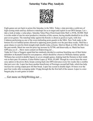 Saturday Value Play Analysis
Eight games are are back in action this Saturday in the NBA. Today s slate provides a solid mix of
high scoring totals and key defensive matchups for us to target and exploit in our DFS lineups. Let s
take a look at today s value plays. Saturday Value Plays Point Guard John Wall vs NYK, $9,900: Wall
is in this midst of one his most productive stretches of this season, having double doubled in six of the
past seven games. The matchup today against the Knicks is about as good as it gets, with Jose
Calderon performing as one of the worst defending point guards in the NBA. New York ranks in the
bottom five in FanDuel points allowed to opposing point guards over the past three weeks. Wall has a
great chance to earn his third straight triple double today at home. Shelvin Mack @ CHI, $6,200: Over
the past month, Mack has seen his price tag increase by $2700, and deservedly so. Mack has been
GPP juicy as of ... Show more content on Helpwriting.net ...
Today he ll face a Nuggets squad that has randomly decided to continue benching one of their better
defenders in Kenneth Faried for rest purposes, which should be a boost to Williams fantasy upside.
Williams has scored in double figures in seven straight games, helping lead the Hornets to their ninth
win in their past 10 contests. Center Robin Lopez @ WAS, $5,600: Though he s never been the most
sexy option in the pivot, RoLo keeps coming back into DFS relevance every few weeks like a zombie
that just won t die. Lopez has been another beneficiary of Porzingis second half fade, which has help
increase his scoring output post All Star break. Lopez has scored in double digits 10 times over the
past four weeks after averaging under 10 ppg through the the first half of the season. Lopez is a nice
bargain play in cash games at under
... Get more on HelpWriting.net ...
 