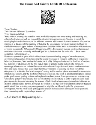 The Causes And Positive Effects Of Ecotourism
Topic: Tourism
Title: Positive Effects of Ecotourism
Type: Cause and effect
Word count: Currently, the earth has some profitable ways to earn more money and investing it to
other infrastructures which are required the attention from governments. Tourism is one of the
developing industries in the world. In addition, revenues which come from tourism most of countries
utilizing it to develop of the medicine or building the skyscrapers. However, tourism itself can be
divided into several types and one of the types that develops in fast pace, is ecotourism which amount
of people increases by 30% annually(Mozgovaya, 2003). Ecotourism focused on strengthening and
sustenance of natural system by tourism(Kiper,2013). It means that the main role ... Show more
content on Helpwriting.net ...
Despite to economical gains which utilize for environmental safety, usage of natural resources,
environmental education promotes using the natural resources in correctly and being in responsible
behavior(Beaumont, 2001 as cited in Sander,2010, p21). Being well educated in that kind of tourism
has numbers of advantages. In the first step, it helps to expand mental outlook of a person, to
encourage others who are visitors if they teach them how to keep clean and protect environment and
flora and fauna because that ideas might help to governments to standing out from crowd that
competitors it is obvious that is advantage of country and in tourism sphere. conversation nature from
international tourists, and the most important side locals can find work in entertainment places such as
parks, gardens and guiding visitors and explanations about places. Some governments invest money
which have gotten by tourism and they invest it to the education fully in order to prevent them from
poverty rate for instance increasing the amount of individuals who are non educated can influence to
children of the illiterate parents. However, the tourism is the best way to avoid from illiteracy because
politics think that investing our young generation might be useful and hopeful for government
development. On the other hand, getting positive result from education can require many years and
time consuming and it requires huge amount of
... Get more on HelpWriting.net ...
 