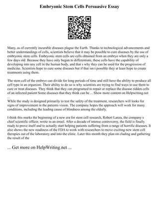 Embryonic Stem Cells Persuasive Essay
Many, as of currently incurable diseases plague the Earth. Thanks to technological advancements and
better understandings of cells, scientists believe that it may be possible to cure diseases by the use of
embryonic stem cells. Embryonic stem cells are cells obtained from an embryo when they are only a
few days old. Because they have only begun to differentiate, these cells have the capability of
developing into any cell in the human body, and that s why they can be used for the progression of
medicine. Scientists hope to cure some diseases but if that isn t possible they at least hope to create
treatments using them.
The stem cell of the embryo can divide for long periods of time and still have the ability to produce all
cell type in an organism. Their ability to do so is why scientists are trying to find ways to use them to
cure or treat diseases. They think that they can programed to repair or replace the disease ridden cells
of an infected patient Some diseases that they think can be ... Show more content on Helpwriting.net
...
While the study is designed primarily to test the safety of the treatment, researchers will looks for
signs of improvement in the patients vision. The company hopes the approach will work for many
conditions, including the leading cause of blindness among the elderly.
I think this marks the beginning of a new era for stem cell research, Robert Lanza, the company s
chief scientific officer, wrote in an email. After a decade of intense controversy, the field is finally
ready to prove itself and to actually start helping patients suffering from a range of horrific diseases. It
also shows the new readiness of the FDA to work with researchers to move exciting new stem cell
therapies out of the laboratory and into the clinic. Later this month they plan on cluding and gathering
the result of the
... Get more on HelpWriting.net ...
 
