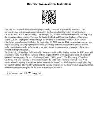 Describe Two Academic Institutions
Describe two academic institutions helping to conduct research to protect the homeland. Two
universities that help conduct research to protect the homeland are the University of Southern
California and Texas A M University. These are just two of many different universities that help with
the protection of our country. They use the Center for Risk and Economic Analysis of Terrorism
Events (CREATE) program funded through the Defense of Homeland Security. CREATE was
established around during 2004 after the September 11, 2001 attacks. Their mission is to improve the
Nation s security utilizing eight research areas to develop different programs that creates models,
tools, evaluation methods, software, targeted analysis and communication protocols ... Show more
content on Helpwriting.net ...
The University of Southern California objectives were achieved by finding out that the USC team will
continue to stand ready to use our suite of tools to provide DHS with rapid turnaround estimates of
economic consequences for special requests (Center, 2016b, para 2). The University of Southern
California will also continue to provide training to the DHS staff. The University of Texas A M
research is still ongoing as we speak. When it comes the objectives of helping the strategic plan they
have achieved their objective by enhancing the training program for the Emergency Management team
and making sure that the plan for the team is working as smooth as
... Get more on HelpWriting.net ...
 