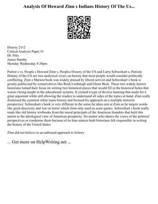 Analysis Of Howard Zinn s Indians History Of The Us...
History 2112
Critical Analysis Paper #1
Dr. Pitts
James Hamby
Monday Wednesday 8:30pm
Patriot s vs. People s Howard Zinn s, Peoples History of the US and Larry Schweikart s, Patriots
History of the US are two analytical views on history that most people would consider politically
conflicting. Zinn s Marxist book was widely praised by liberal activist and Schweikart s book is
greatly publicized by conservatives like Rush Limbaugh and Glenn Beck. These two widely known
historians turned their focus on writing two historical pieces that would fill in the historical holes that
weren t being taught in the educational systems. It created a type of diverse learning that made for a
great argument while still allowing the readers to understand all sides of the topics at hand. Zinn really
dismissed the common white mans history and focused his approach on a multiple minority
perspective. Schweikart s book is very different in the sense he takes aim at Zinn as he targets words
like great discovery and war on terror which Zinn only used as scare quotes. Schweikart s book really
reads like old history textbooks from the moral principals of the American founders that built this
nation to the ideological view of American prosperity. No matter who shares the views of the political
perspectives or condemns them because of its bias stances both historians felt responsible in writing
the history of the United States.
Zinn did not believe in an unbiased approach to history
... Get more on HelpWriting.net ...
 