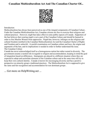 Canadian Multiculturalism Act And The Canadian Charter Of...
Introduction
Multiculturalism has always been perceived as one of the integral components of Canadian Culture .
Under the Canadian Multiculturalism Act, Canadian citizens are free to exercise their religious and
cultural practices . However, niqab ban takes effect in some public aspects of Canada . Supporters of
the ban believes that wearing niqab is not a part of the Canadian Culture and should be banned in
order to free Muslim Women from oppression . Niqab ban, however, infringes on the religious and
cultural freedom instilled in the Canadian Multiculturalism Act and the Canadian Charter of Rights
and Freedom and is unlawful . A careful examination on Canadian culture and laws, the origins and
arguments of the ban, and its implications is needed in order to further understand the issue.
The Canadian Culture
Canada has never acknowledged itself as a homogeneous nation but rather rooted in diversity . The
government assume a neutral role in regards to religion and accommodation, keeping in mind the goal
of integration based on differences . Immigrants are placed in a different situation where they are
expected to adopt and assimilate elements of the Canadian culture and at the same time still try to
keep their own cultural identity . Canada is known for encouraging diversity and has a positive
perspective on minority group s traditional practices . The Multiculturalism Act is supposed to give
the same and fair recognition and accommodation for non dominant groups .
... Get more on HelpWriting.net ...
 