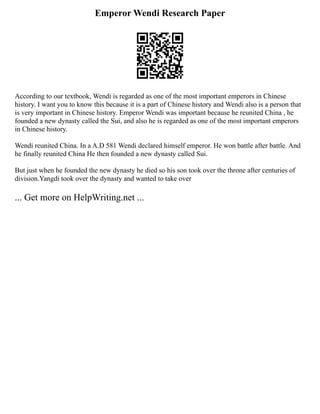 Emperor Wendi Research Paper
According to our textbook, Wendi is regarded as one of the most important emperors in Chinese
history. I want you to know this because it is a part of Chinese history and Wendi also is a person that
is very important in Chinese history. Emperor Wendi was important because he reunited China , he
founded a new dynasty called the Sui, and also he is regarded as one of the most important emperors
in Chinese history.
Wendi reunited China. In a A.D 581 Wendi declared himself emperor. He won battle after battle. And
he finally reunited China He then founded a new dynasty called Sui.
But just when he founded the new dynasty he died so his son took over the throne after centuries of
division.Yangdi took over the dynasty and wanted to take over
... Get more on HelpWriting.net ...
 