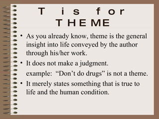 T is for THEME As you already know, theme is the general insight into life conveyed by the author through his/her work. It does not make a judgment. example:  “Don’t do drugs” is not a theme. It merely states something that is true to life and the human condition. 