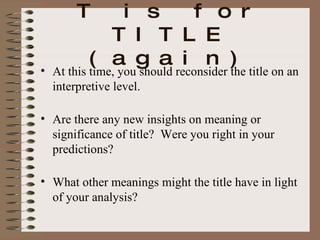 T is for TITLE (again) At this time, you should reconsider the title on an interpretive level. Are there any new insights on meaning or significance of title?  Were you right in your predictions? What other meanings might the title have in light of your analysis? 
