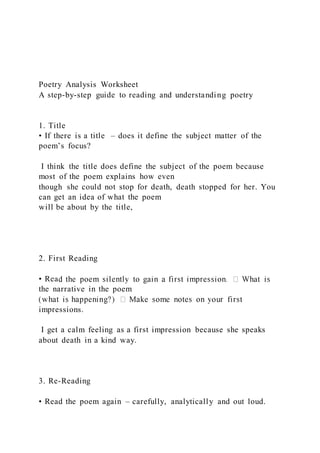 Poetry Analysis Worksheet
A step-by-step guide to reading and understanding poetry
1. Title
• If there is a title – does it define the subject matter of the
poem’s focus?
I think the title does define the subject of the poem because
most of the poem explains how even
though she could not stop for death, death stopped for her. You
can get an idea of what the poem
will be about by the title,
2. First Reading
• Rea
the narrative in the poem
impressions.
I get a calm feeling as a first impression because she speaks
about death in a kind way.
3. Re-Reading
• Read the poem again – carefully, analytically and out loud.
 