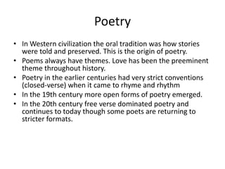 Poetry
• In Western civilization the oral tradition was how stories
  were told and preserved. This is the origin of poetry.
• Poems always have themes. Love has been the preeminent
  theme throughout history.
• Poetry in the earlier centuries had very strict conventions
  (closed-verse) when it came to rhyme and rhythm
• In the 19th century more open forms of poetry emerged.
• In the 20th century free verse dominated poetry and
  continues to today though some poets are returning to
  stricter formats.
 