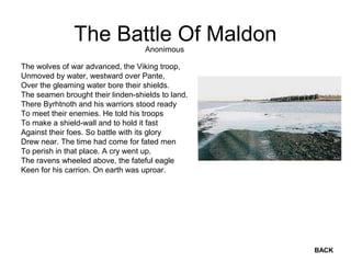 The Battle Of Maldon
The wolves of war advanced, the Viking troop,
Unmoved by water, westward over Pante,
Over the gleaming water bore their shields.
The seamen brought their linden-shields to land.
There Byrhtnoth and his warriors stood ready
To meet their enemies. He told his troops
To make a shield-wall and to hold it fast
Against their foes. So battle with its glory
Drew near. The time had come for fated men
To perish in that place. A cry went up.
The ravens wheeled above, the fateful eagle
Keen for his carrion. On earth was uproar.
Anonimous
BACK
 