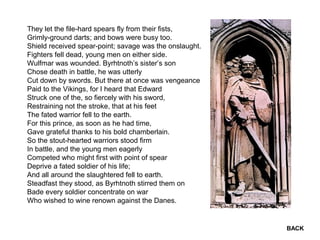 They let the file-hard spears fly from their fists,
Grimly-ground darts; and bows were busy too.
Shield received spear-point; savage was the onslaught.
Fighters fell dead, young men on either side.
Wulfmar was wounded. Byrhtnoth’s sister’s son
Chose death in battle, he was utterly
Cut down by swords. But there at once was vengeance
Paid to the Vikings, for I heard that Edward
Struck one of the, so fiercely with his sword,
Restraining not the stroke, that at his feet
The fated warrior fell to the earth.
For this prince, as soon as he had time,
Gave grateful thanks to his bold chamberlain.
So the stout-hearted warriors stood firm
In battle, and the young men eagerly
Competed who might first with point of spear
Deprive a fated soldier of his life;
And all around the slaughtered fell to earth.
Steadfast they stood, as Byrhtnoth stirred them on
Bade every soldier concentrate on war
Who wished to wine renown against the Danes.
BACK
 