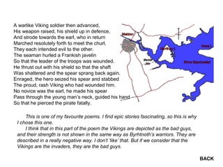 A warlike Viking soldier then advanced,
His weapon raised, his shield up in defence,
And strode towards the earl, who in return
Marched resolutely forth to meet the churl.
They each intended evil to the other.
The seaman hurled a Frankish javelin
So that the leader of the troops was wounded.
He thrust out with his shield so that the shaft
Was shattered and the spear sprang back again.
Enraged, the hero seized his spear and stabbed
The proud, rash Viking who had wounded him.
No novice was the earl, he made his spear
Pass through the young man’s neck, guided his hand
So that he pierced the pirate fatally.
This is one of my favourite poems. I find epic stories fascinating, so this is why
I chose this one.
I think that in this part of the poem the Vikings are depicted as the bad guys,
and their strength is not shown in the same way as Byrhtnoth’s warriors. They are
described in a really negative way. I don’t ‘like’ that. But if we consider that the
Vikings are the invaders, they are the bad guys.
BACK
 