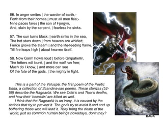56. In anger smites | the warder of earth,--
Forth from their homes | must all men flee;-
Nine paces fares | the son of Fjorgyn,
And, slain by the serpent, | fearless he sinks.
57. The sun turns black, | earth sinks in the sea,
The hot stars down | from heaven are whirled;
Fierce grows the steam | and the life-feeding flame,
Till fire leaps high | about heaven itself.
58. Now Garm howls loud | before Gnipahellir,
The fetters will burst, | and the wolf run free;
Much do I know, | and more can see
Of the fate of the gods, | the mighty in fight.
This is a part of the Voluspá, the first poem of the Poetic
Edda, a collection of Scandinavian poems. These stanzas (52-
58) describe the Ragnarök. We see Odin’s and Thor’s deaths,
and how their ‘nemesis’ are killed as well.
I think that the Ragnarök is an irony, it is caused by the
actions that try to prevent it. The gods try to avoid it and end up
bothering those who will lead it. They bring the death of the
world, just as common human beings nowadays, don’t they?
BACK
 