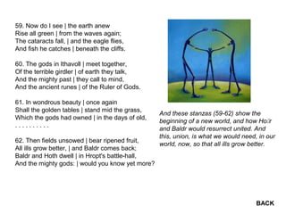 59. Now do I see | the earth anew
Rise all green | from the waves again;
The cataracts fall, | and the eagle flies,
And fish he catches | beneath the cliffs.
60. The gods in Ithavoll | meet together,
Of the terrible girdler | of earth they talk,
And the mighty past | they call to mind,
And the ancient runes | of the Ruler of Gods.
61. In wondrous beauty | once again
Shall the golden tables | stand mid the grass,
Which the gods had owned | in the days of old,
. . . . . . . . . .
62. Then fields unsowed | bear ripened fruit,
All ills grow better, | and Baldr comes back;
Baldr and Hoth dwell | in Hropt's battle-hall,
And the mighty gods: | would you know yet more?
And these stanzas (59-62) show the
beginning of a new world, and how Hor
and Baldr would resurrect united. And
this, union, is what we would need, in our
world, now, so that all ills grow better.
BACK
 