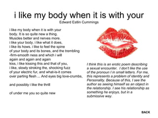 i like my body when it is with your
i like my body when it is with your
body. It is so quite new a thing.
Muscles better and nerves more.
i like your body. i like what it does,
i like its hows. i like to feel the spine
of your body and its bones, and the trembling
-firm-smooth ness and which i will
again and again and again
kiss, i like kissing this and that of you,
i like, slowly stroking the, shocking fuzz
of your electric fur, and what-is-it comes
over parting flesh ... And eyes big love-crumbs,
and possibly i like the thrill
of under me you so quite new
Edward Estlin Cummings
BACK
I think this is an erotic poem describing
a sexual encounter. I don’t like the use
of the pronoun I in small letters. For me,
this represents a problem of identity and
Personality. Because of this, I see the
author as seeing himself as an object in
the relationship. I see his relationship as
something he enjoys, but in a
submissive way.
 